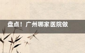 盘点！广州哪家医院做眼综合比较好？曙光|荔湾区|高尚|丽合|广大|美莱等10家出色医院介绍！